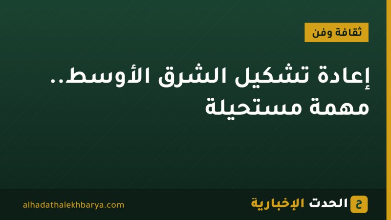 إعادة تشكيل الشرق الأوسط.. مهمة مستحيلة