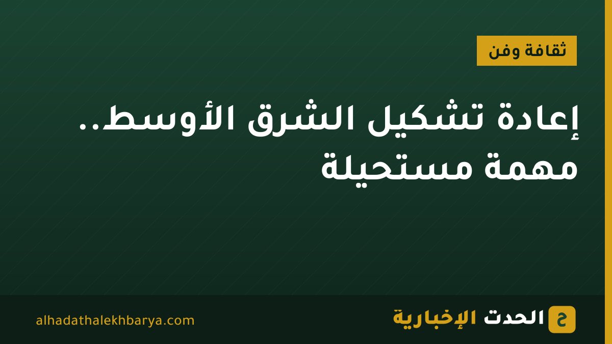 إعادة تشكيل الشرق الأوسط.. مهمة مستحيلة