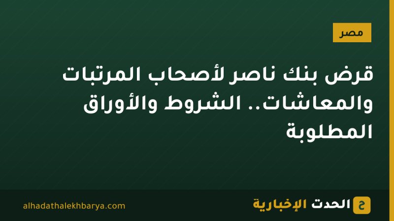 قرض بنك ناصر لأصحاب المرتبات والمعاشات.. الشروط والأوراق المطلوبة